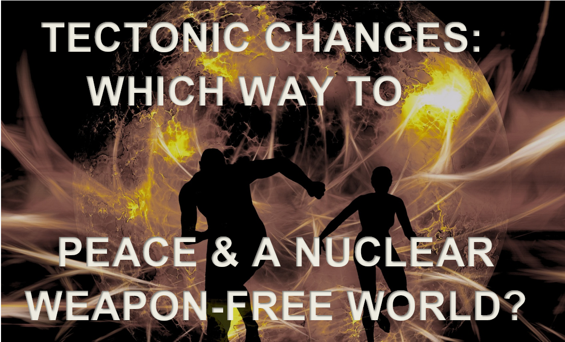 Tectonic Geopolitical Changes: Which Way to Peace & a Nuclear Weapon-Free World